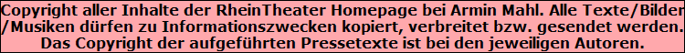 Copyright aller Inhalte der RheinTheater Homepage bei Armin Mahl. Alle Texte/Bilder
/Musiken drfen zu Informationszwecken kopiert, verbreitet bzw. gesendet werden.
Das Copyright der aufgefhrten Pressetexte ist bei den jeweiligen Autoren.